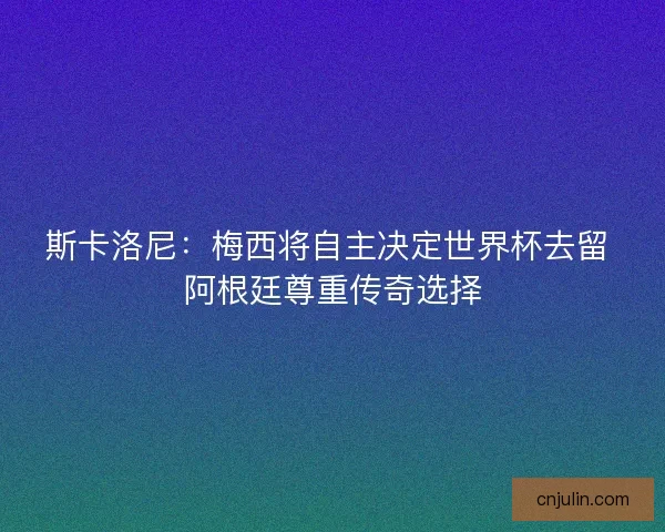 斯卡洛尼：梅西將自主決定世界杯去留 阿根廷尊重傳奇選擇