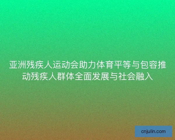 亚洲残疾人运动会助力体育平等与包容推动残疾人群体全面发展与社会融入