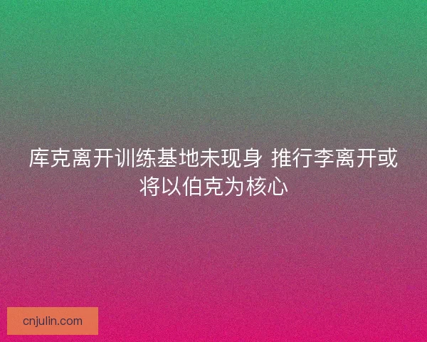库克离开训练基地未现身 推行李离开或将以伯克为核心