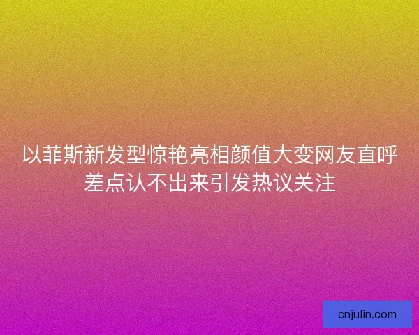 以菲斯新发型惊艳亮相颜值大变网友直呼差点认不出来引发热议关注
