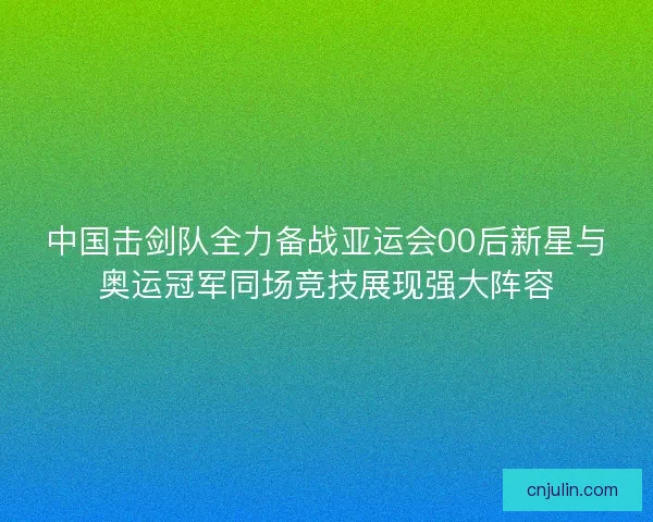 中国击剑队全力备战亚运会00后新星与奥运冠军同场竞技展现强大阵容 中国击剑队全力备战亚运会00后新星与奥运冠军同场竞技展现强大阵容