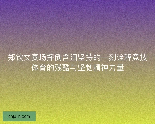 郑钦文赛场摔倒含泪坚持的一刻诠释竞技体育的残酷与坚韧精神力量