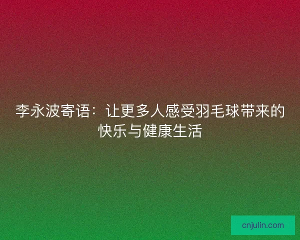 李永波寄语：让更多人感受羽毛球带来的快乐与健康生活