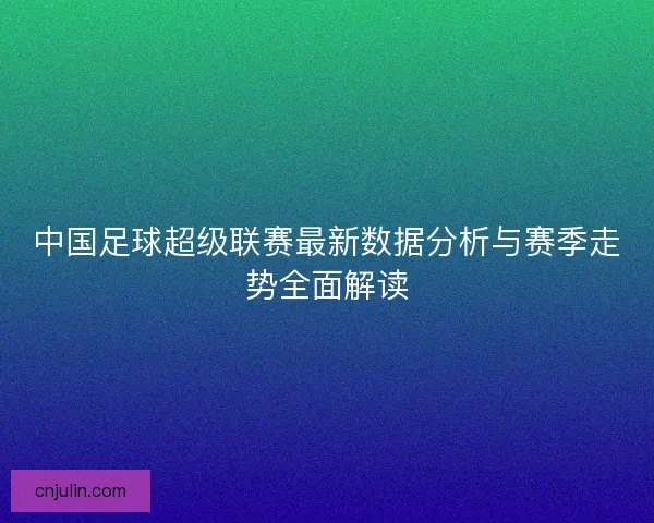 中国足球超级联赛最新数据分析与赛季走势全面解读 中国足球超级联赛最新数据分析与赛季走势全面解读