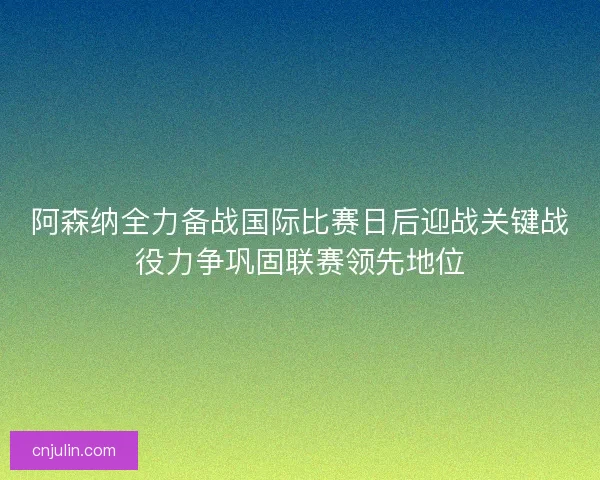 阿森纳全力备战国际比赛日后迎战关键战役力争巩固联赛领先地位 阿森纳全力备战国际比赛日后迎战关键战役力争巩固联赛领先地位